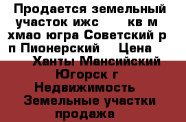 Продается земельный участок ижс 1050 кв.м. хмао-югра Советский р. п.Пионерский  › Цена ­ 100 - Ханты-Мансийский, Югорск г. Недвижимость » Земельные участки продажа   